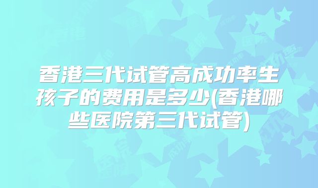 香港三代试管高成功率生孩子的费用是多少(香港哪些医院第三代试管)