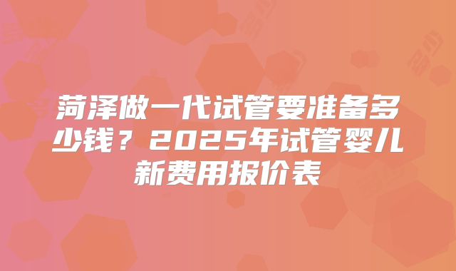 菏泽做一代试管要准备多少钱？2025年试管婴儿新费用报价表
