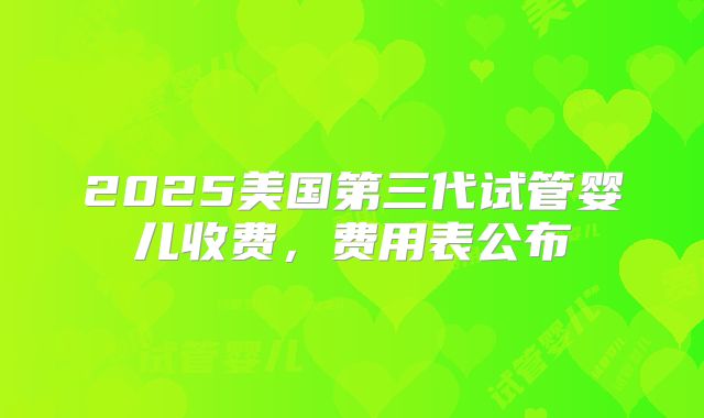 2025美国第三代试管婴儿收费,费用表公布