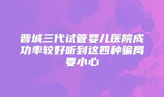 晋城三代试管婴儿医院成功率较好听到这四种骗局要小心