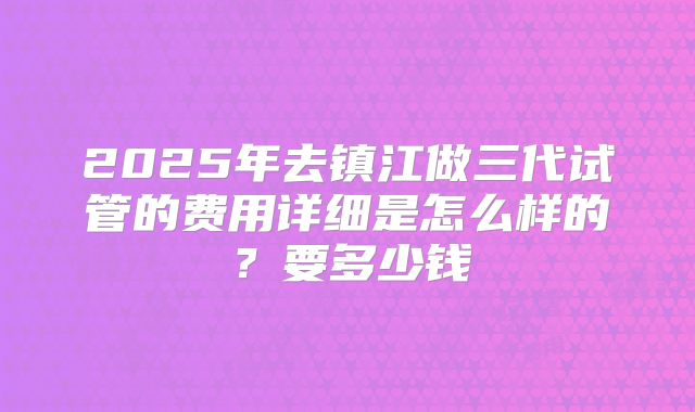 2025年去镇江做三代试管的费用详细是怎么样的？要多少钱