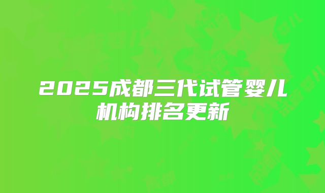 2025成都三代试管婴儿机构排名更新