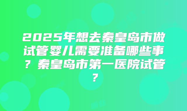 2025年想去秦皇岛市做试管婴儿需要准备哪些事？秦皇岛市第一医院试管？