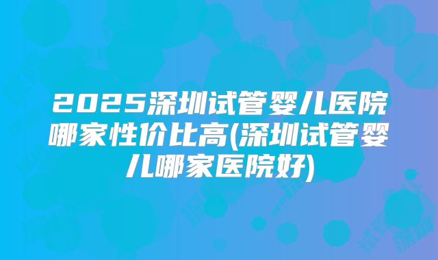 2025深圳试管婴儿医院哪家性价比高(深圳试管婴儿哪家医院好)