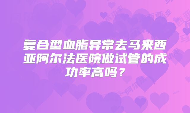 复合型血脂异常去马来西亚阿尔法医院做试管的成功率高吗?