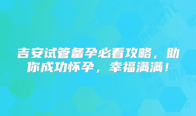 吉安试管备孕必看攻略,助你成功怀孕,幸福满满!