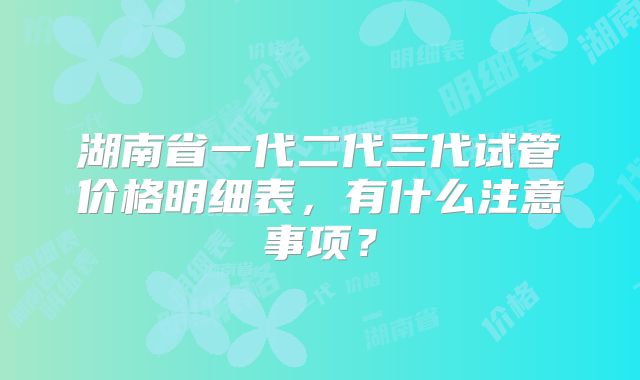 湖南省一代二代三代试管价格明细表，有什么注意事项？