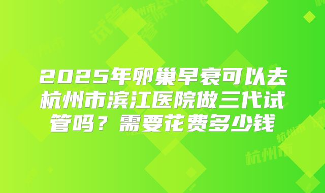 2025年卵巢早衰可以去杭州市滨江医院做三代试管吗?需要花费多少钱