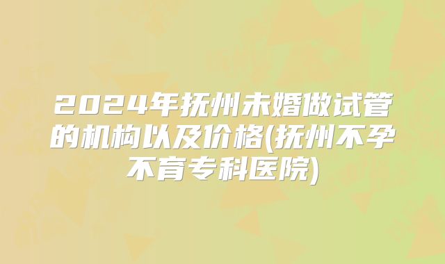 2024年抚州未婚做试管的机构以及价格(抚州不孕不育专科医院)