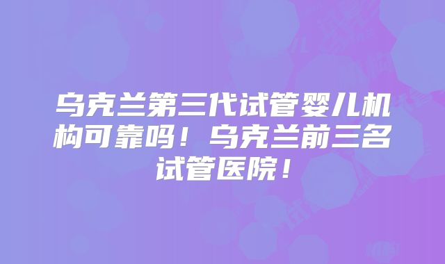 乌克兰第三代试管婴儿机构可靠吗!乌克兰前三名试管医院!