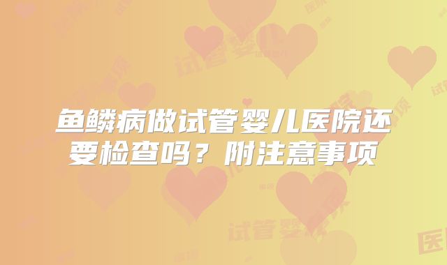 鱼鳞病做试管婴儿医院还要检查吗？附注意事项