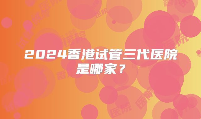 2024香港试管三代医院是哪家？