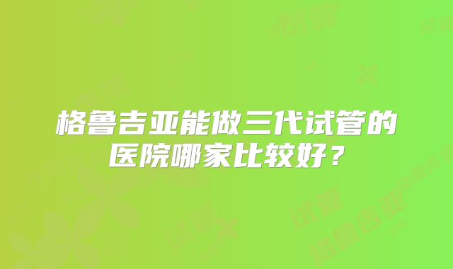 格鲁吉亚能做三代试管的医院哪家比较好?