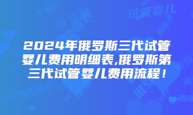 2024年俄罗斯三代试管婴儿费用明细表,俄罗斯第三代试管婴儿费用流程！