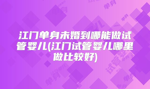 江门单身未婚到哪能做试管婴儿(江门试管婴儿哪里做比较好)
