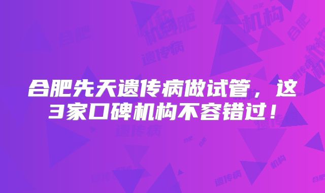 合肥先天遗传病做试管,这3家口碑机构不容错过!