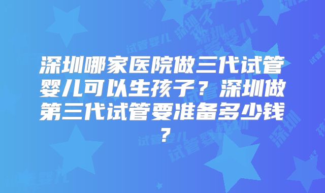 深圳哪家医院做三代试管婴儿可以生孩子?深圳做第三代试管要准备多少钱?