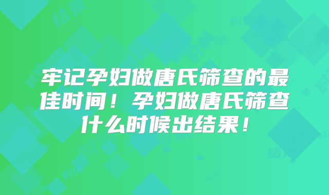 牢记孕妇做唐氏筛查的最佳时间！孕妇做唐氏筛查什么时候出结果！