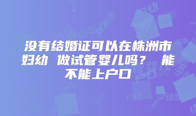 没有结婚证可以在株洲市妇幼 做试管婴儿吗? 能不能上户口
