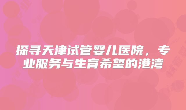 探寻天津试管婴儿医院,专业服务与生育希望的港湾