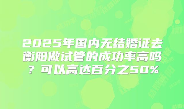 2025年国内无结婚证去衡阳做试管的成功率高吗？可以高达百分之50%