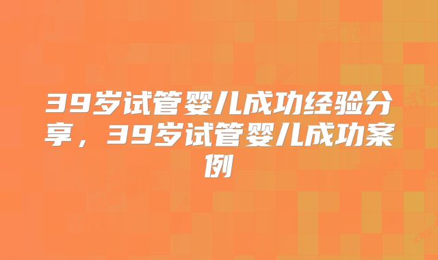 39岁试管婴儿成功经验分享,39岁试管婴儿成功案例