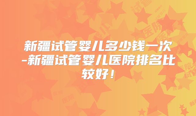 新疆试管婴儿多少钱一次-新疆试管婴儿医院排名比较好!