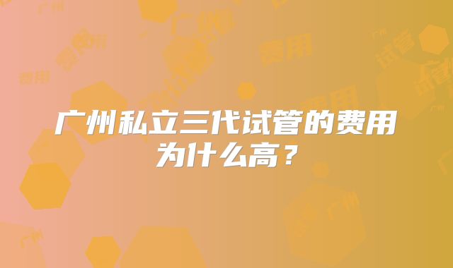 广州私立三代试管的费用为什么高?