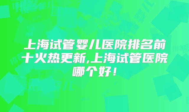 上海试管婴儿医院排名前十火热更新,上海试管医院哪个好!