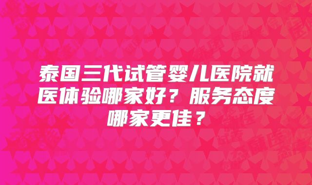 泰国三代试管婴儿医院就医体验哪家好?服务态度哪家更佳?
