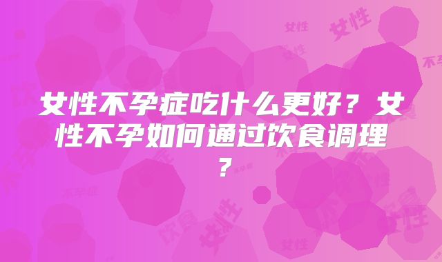 女性不孕症吃什么更好？女性不孕如何通过饮食调理？