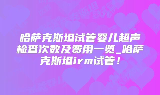 哈萨克斯坦试管婴儿超声检查次数及费用一览_哈萨克斯坦irm试管!