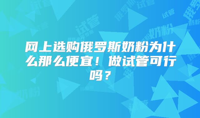 网上选购俄罗斯奶粉为什么那么便宜!做试管可行吗?