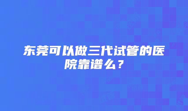 东莞可以做三代试管的医院靠谱么？
