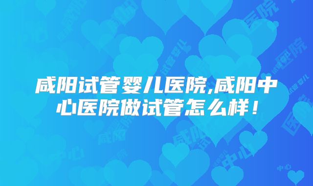 咸阳试管婴儿医院,咸阳中心医院做试管怎么样！