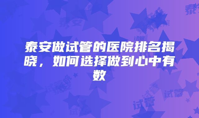泰安做试管的医院排名揭晓,如何选择做到心中有数