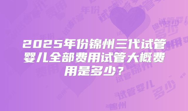 2025年份锦州三代试管婴儿全部费用试管大概费用是多少？