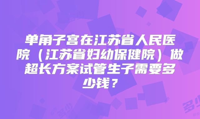 单角子宫在江苏省人民医院（江苏省妇幼保健院）做超长方案试管生子需要多少钱？