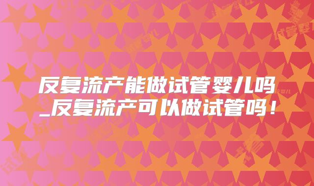 反复流产能做试管婴儿吗_反复流产可以做试管吗！