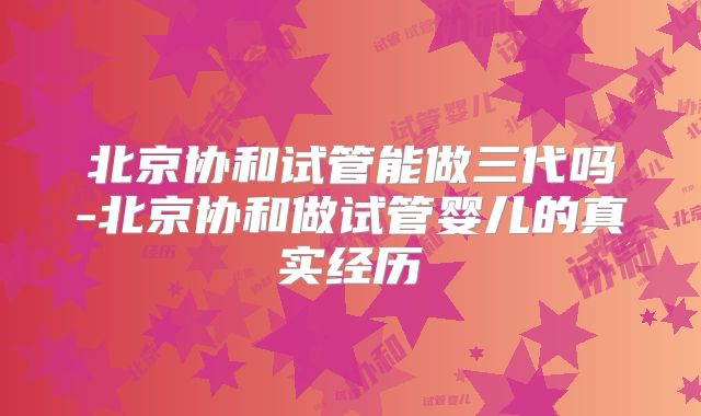 北京协和试管能做三代吗-北京协和做试管婴儿的真实经历