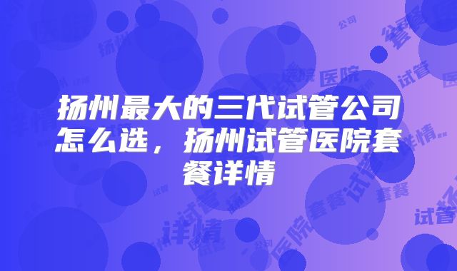 扬州最大的三代试管公司怎么选,扬州试管医院套餐详情