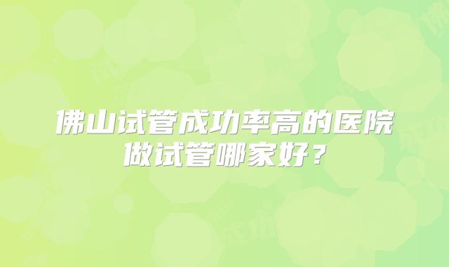 佛山试管成功率高的医院做试管哪家好?