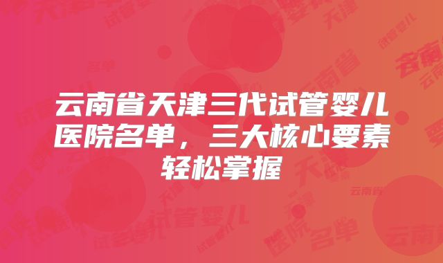 云南省天津三代试管婴儿医院名单，三大核心要素轻松掌握