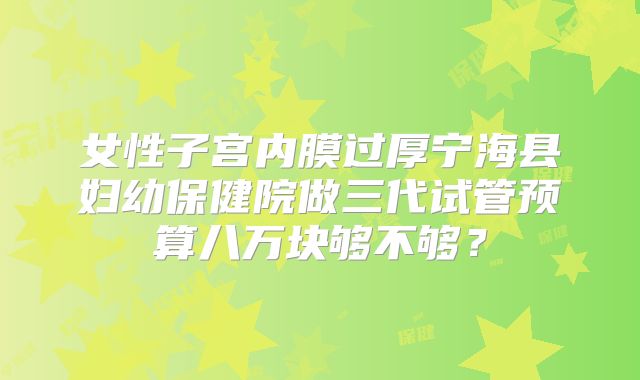 女性子宫内膜过厚宁海县妇幼保健院做三代试管预算八万块够不够?