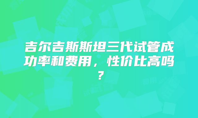 吉尔吉斯斯坦三代试管成功率和费用，性价比高吗？