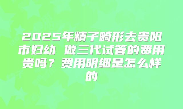 2025年精子畸形去贵阳市妇幼 做三代试管的费用贵吗？费用明细是怎么样的
