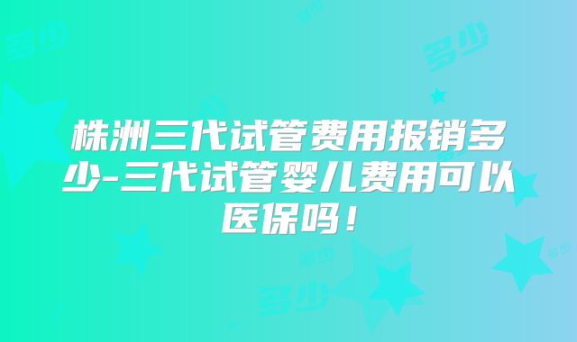 株洲三代试管费用报销多少-三代试管婴儿费用可以医保吗!