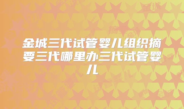 金城三代试管婴儿组织摘要三代哪里办三代试管婴儿