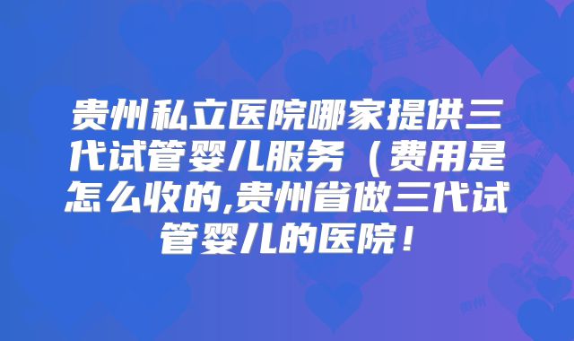 贵州私立医院哪家提供三代试管婴儿服务（费用是怎么收的,贵州省做三代试管婴儿的医院！