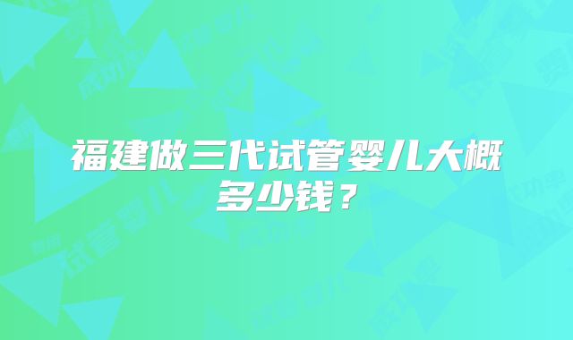 福建做三代试管婴儿大概多少钱?